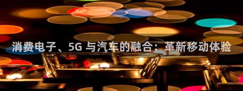 凯发国际|消费电子、5G 与汽车的融合：革新移动体验